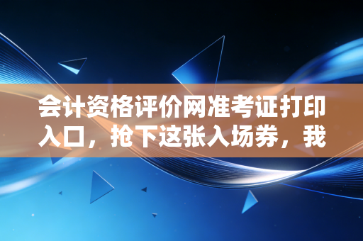 会计资格评价网准考证打印入口,抢下这张入场券,我们考场见