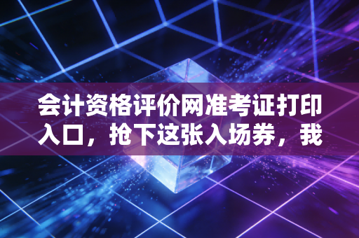 会计资格评价网准考证打印入口，抢下这张入场券，我们考场见