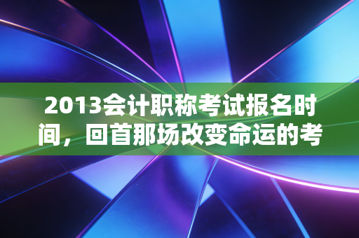 2013会计职称考试报名时间，回首那场改变命运的考试，聊聊会计人的职业焦虑与破局