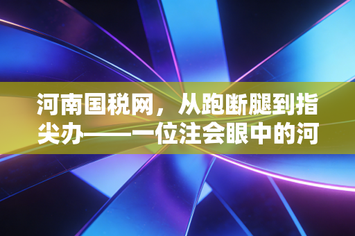河南国税网,从跑断腿到指尖办——一位注会眼中的河南税务数字化变迁