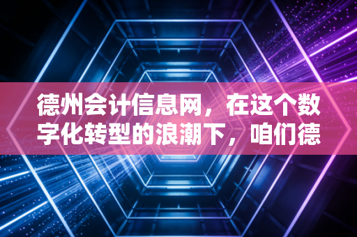 德州会计信息网，在这个数字化转型的浪潮下，咱们德州会计人的精神灯塔与实战兵法