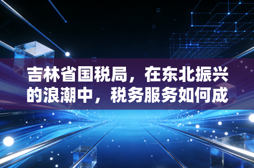 吉林省国税局,在东北振兴的浪潮中,税务服务如何成为企业的暖心棉袄?