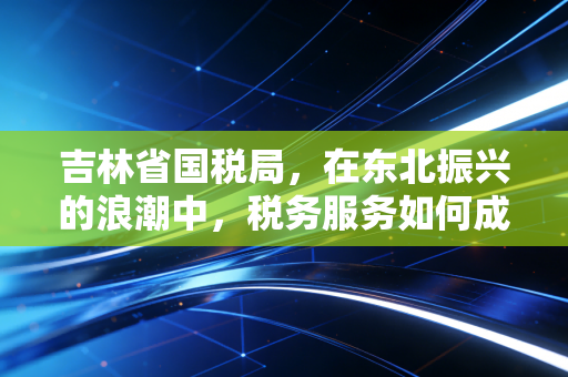 吉林省国税局,在东北振兴的浪潮中,税务服务如何成为企业的暖心棉袄?