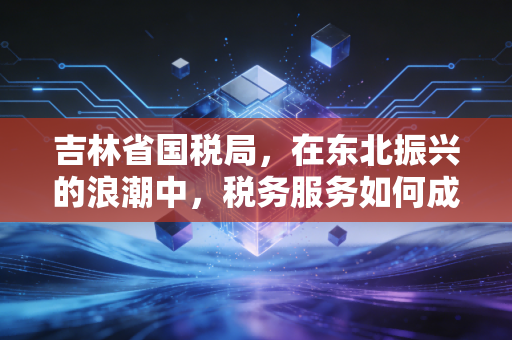 吉林省国税局，在东北振兴的浪潮中，税务服务如何成为企业的暖心棉袄？