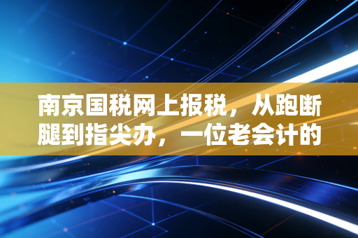 南京国税网上报税，从跑断腿到指尖办，一位老会计的实操心得与避坑指南
