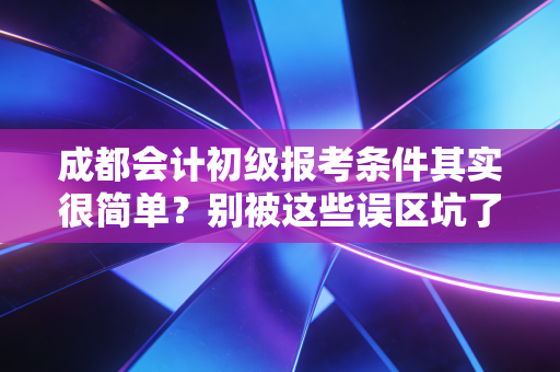成都会计初级报考条件其实很简单?别被这些误区坑了,听我给你掏心窝子说