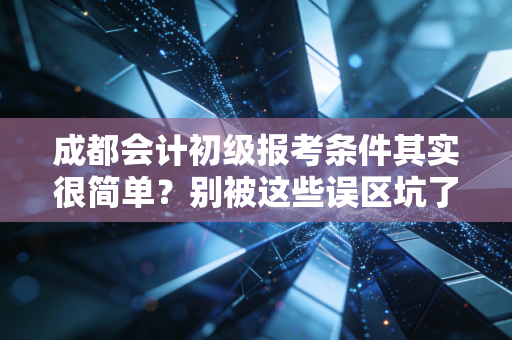成都会计初级报考条件其实很简单?别被这些误区坑了,听我给你掏心窝子说