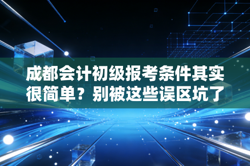 成都会计初级报考条件其实很简单？别被这些误区坑了，听我给你掏心窝子说