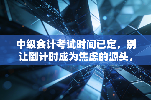 中级会计考试时间已定,别让倒计时成为焦虑的源头,职场人该如何平衡工作与备考?