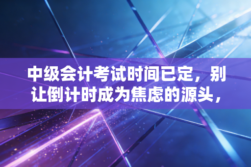 中级会计考试时间已定，别让倒计时成为焦虑的源头，职场人该如何平衡工作与备考？