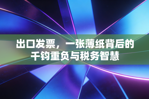 出口发票,一张薄纸背后的千钧重负与税务智慧