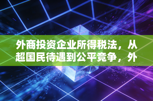 外商投资企业所得税法,从超国民待遇到公平竞争,外资企业该如何应对?
