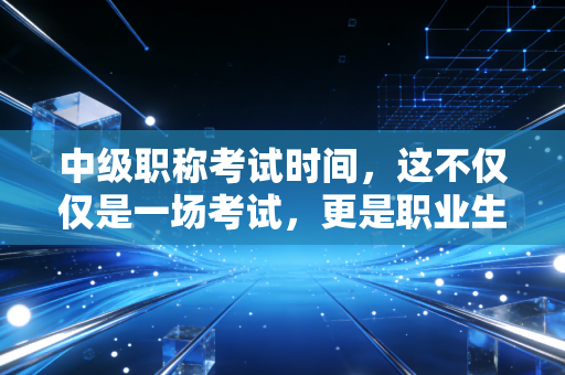 中级职称考试时间,这不仅仅是一场考试,更是职业生涯的分水岭