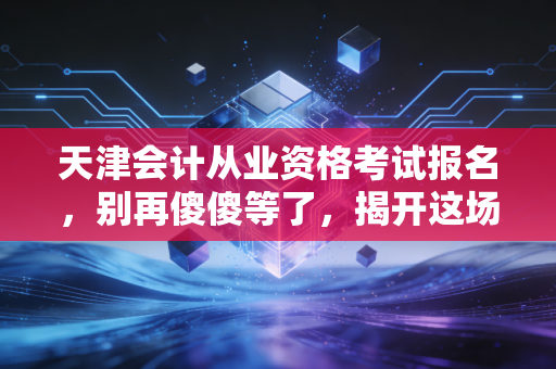 天津会计从业资格考试报名,别再傻傻等了,揭开这场消失的考试背后的真相与出路