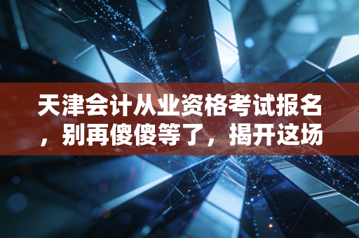 天津会计从业资格考试报名,别再傻傻等了,揭开这场消失的考试背后的真相与出路