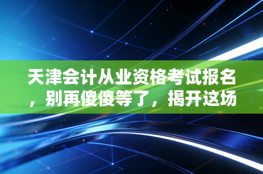 天津会计从业资格考试报名，别再傻傻等了，揭开这场消失的考试背后的真相与出路