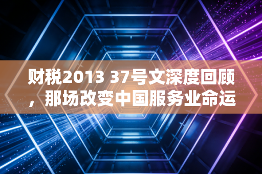 财税2013 37号文深度回顾，那场改变中国服务业命运的营改增风暴