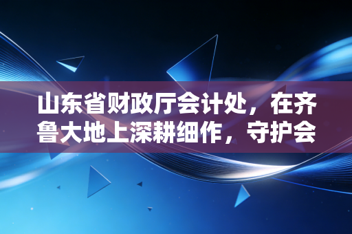 山东省财政厅会计处,在齐鲁大地上深耕细作,守护会计行业的每一寸良心田