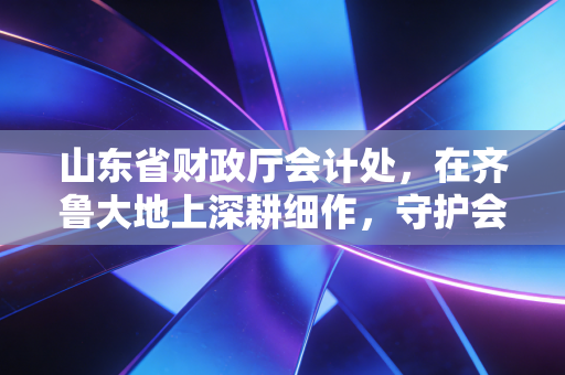 山东省财政厅会计处，在齐鲁大地上深耕细作，守护会计行业的每一寸良心田