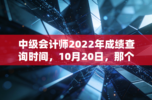 中级会计师2022年成绩查询时间,10月20日,那个让人心跳加速的夜晚与职业进阶的真相