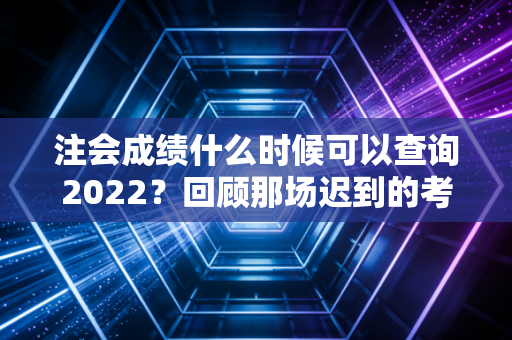 注会成绩什么时候可以查询2022?回顾那场迟到的考试与注会人的悲喜时刻