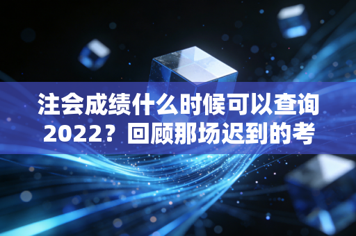 注会成绩什么时候可以查询2022？回顾那场迟到的考试与注会人的悲喜时刻