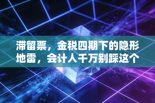 滞留票,金税四期下的隐形地雷,会计人千万别踩这个坑