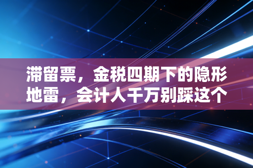 滞留票，金税四期下的隐形地雷，会计人千万别踩这个坑