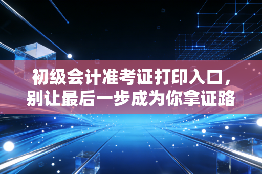 初级会计准考证打印入口，别让最后一步成为你拿证路上的绊脚石