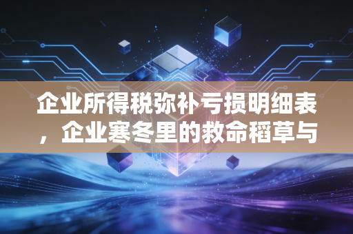 企业所得税弥补亏损明细表，企业寒冬里的救命稻草与合规暗礁