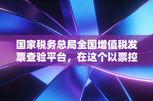 国家税务总局全国增值税发票查验平台，在这个以票控税的时代，它如何改变了我们的财务生活？