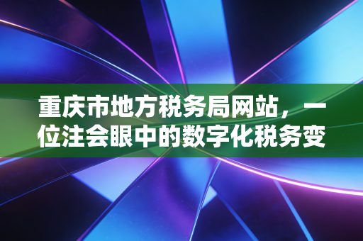 重庆市地方税务局网站，一位注会眼中的数字化税务变迁与实务指南