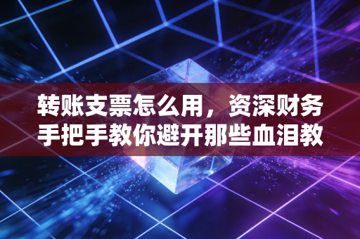 转账支票怎么用,资深财务手把手教你避开那些血泪教训