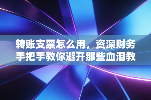 转账支票怎么用，资深财务手把手教你避开那些血泪教训