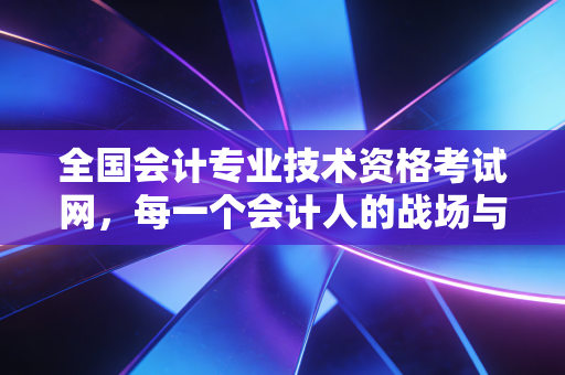 全国会计专业技术资格考试网,每一个会计人的战场与跳板,也是我们青春的注脚