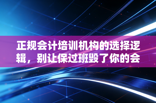 正规会计培训机构的选择逻辑,别让保过班毁了你的会计梦