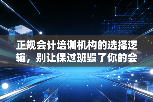 正规会计培训机构的选择逻辑，别让保过班毁了你的会计梦