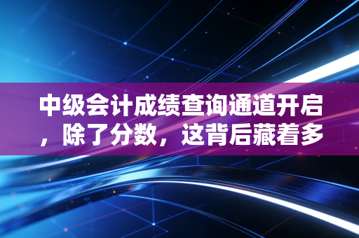 中级会计成绩查询通道开启，除了分数，这背后藏着多少财务人的辛酸与野心？