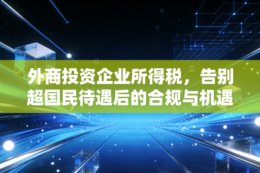 外商投资企业所得税，告别超国民待遇后的合规与机遇深度解析
