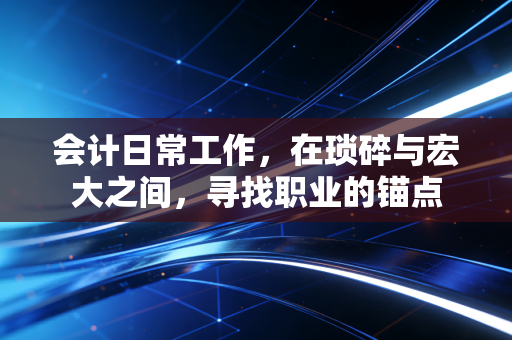 会计日常工作,在琐碎与宏大之间,寻找职业的锚点