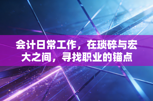 会计日常工作,在琐碎与宏大之间,寻找职业的锚点