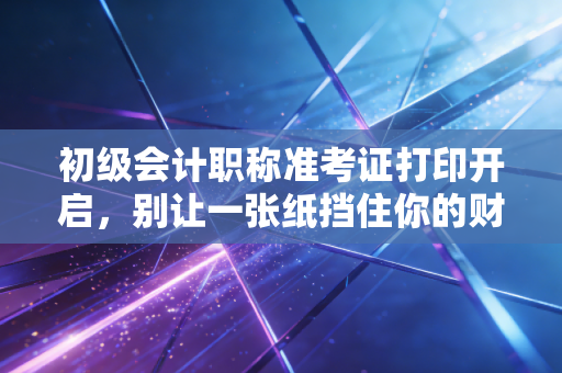 初级会计职称准考证打印开启,别让一张纸挡住你的财会梦,这些细节比刷题更重要!