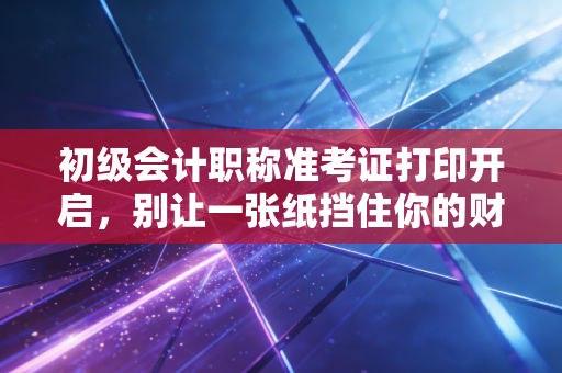 初级会计职称准考证打印开启,别让一张纸挡住你的财会梦,这些细节比刷题更重要!