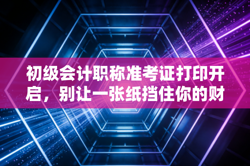 初级会计职称准考证打印开启，别让一张纸挡住你的财会梦，这些细节比刷题更重要！