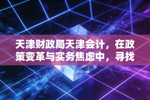 天津财政局天津会计,在政策变革与实务焦虑中,寻找财务人的上岸之路
