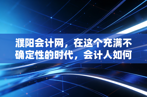 濮阳会计网，在这个充满不确定性的时代，会计人如何守住自己的护城河？