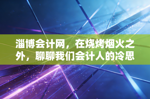 淄博会计网，在烧烤烟火之外，聊聊我们会计人的冷思考与热前途