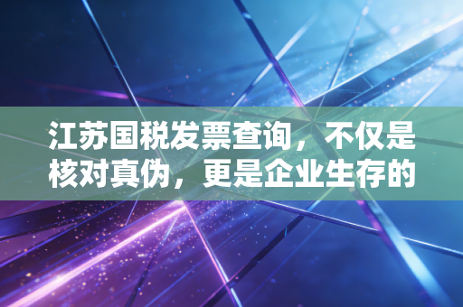 江苏国税发票查询,不仅是核对真伪,更是企业生存的护城河
