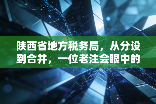 陕西省地方税务局,从分设到合并,一位老注会眼中的陕西税务变迁与服务升级