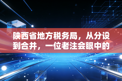 陕西省地方税务局,从分设到合并,一位老注会眼中的陕西税务变迁与服务升级